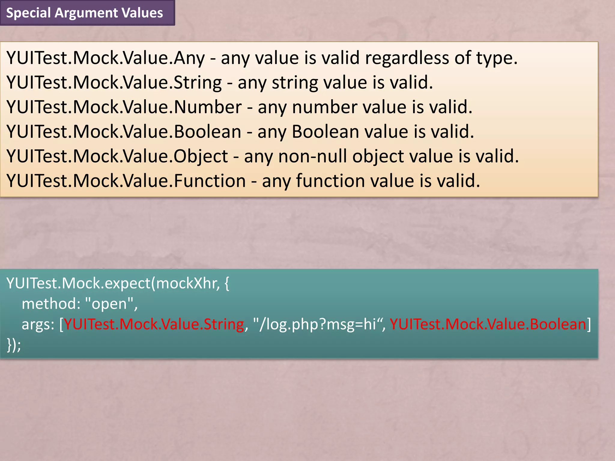 Special Argument Values


YUITest.Mock.Value.Any - any value is valid regardless of type.
YUITest.Mock.Value.String - any string value is valid.
YUITest.Mock.Value.Number - any number value is valid.
YUITest.Mock.Value.Boolean - any Boolean value is valid.
YUITest.Mock.Value.Object - any non-null object value is valid.
YUITest.Mock.Value.Function - any function value is valid.



YUITest.Mock.expect(mockXhr, {
    method: "open",
    args: [YUITest.Mock.Value.String, "/log.php?msg=hi“, YUITest.Mock.Value.Boolean]
});
 