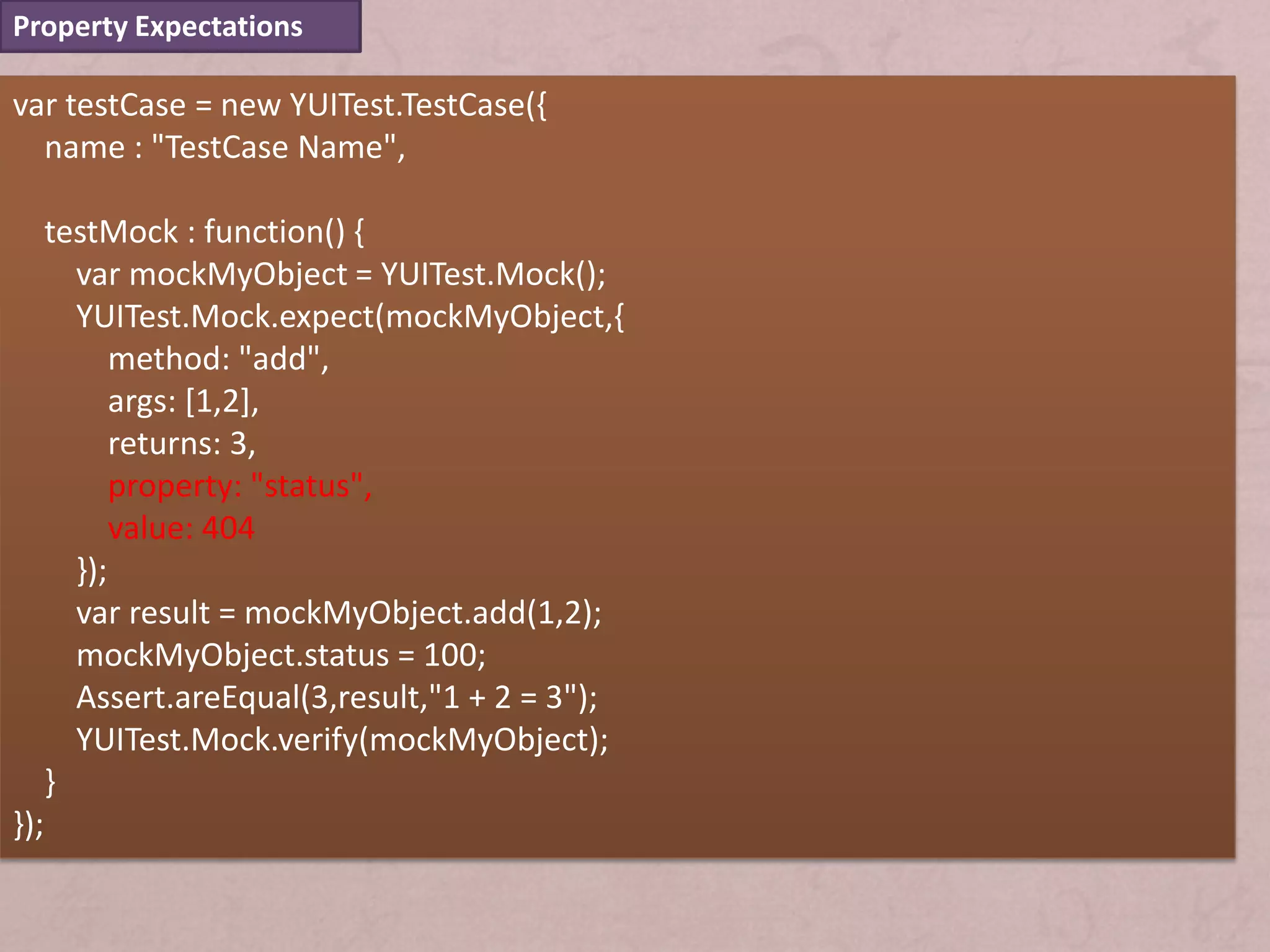Property Expectations

var testCase = new YUITest.TestCase({
  name : "TestCase Name",

      testMock : function() {
        var mockMyObject = YUITest.Mock();
        YUITest.Mock.expect(mockMyObject,{
            method: "add",
            args: [1,2],
            returns: 3,
            property: "status",
            value: 404
        });
        var result = mockMyObject.add(1,2);
        mockMyObject.status = 100;
        Assert.areEqual(3,result,"1 + 2 = 3");
        YUITest.Mock.verify(mockMyObject);
      }
});
 