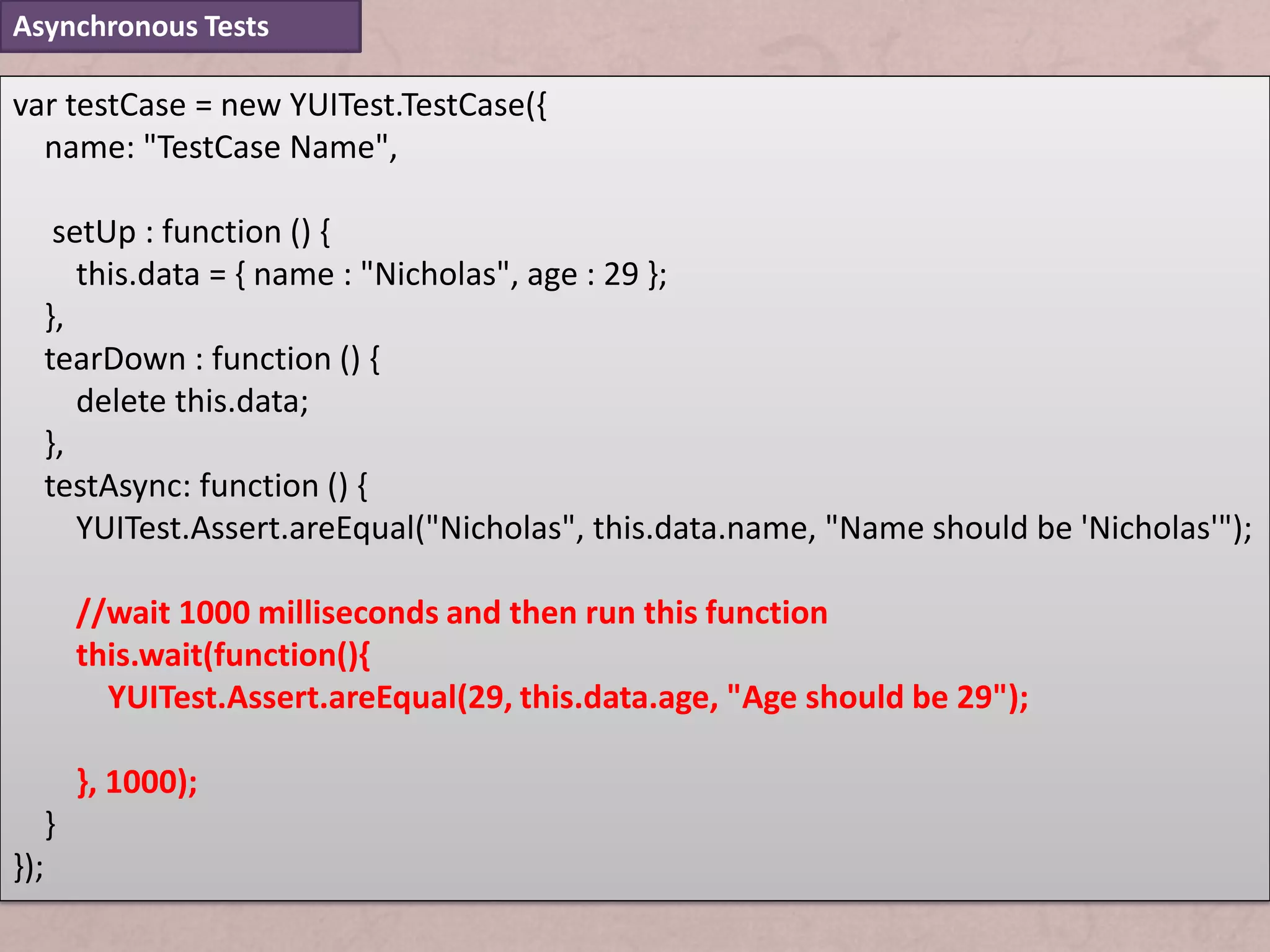 Asynchronous Tests

var testCase = new YUITest.TestCase({
  name: "TestCase Name",

       setUp : function () {
         this.data = { name : "Nicholas", age : 29 };
      },
      tearDown : function () {
         delete this.data;
      },
      testAsync: function () {
         YUITest.Assert.areEqual("Nicholas", this.data.name, "Name should be 'Nicholas'");

          //wait 1000 milliseconds and then run this function
          this.wait(function(){
            YUITest.Assert.areEqual(29, this.data.age, "Age should be 29");

          }, 1000);
      }
});
 