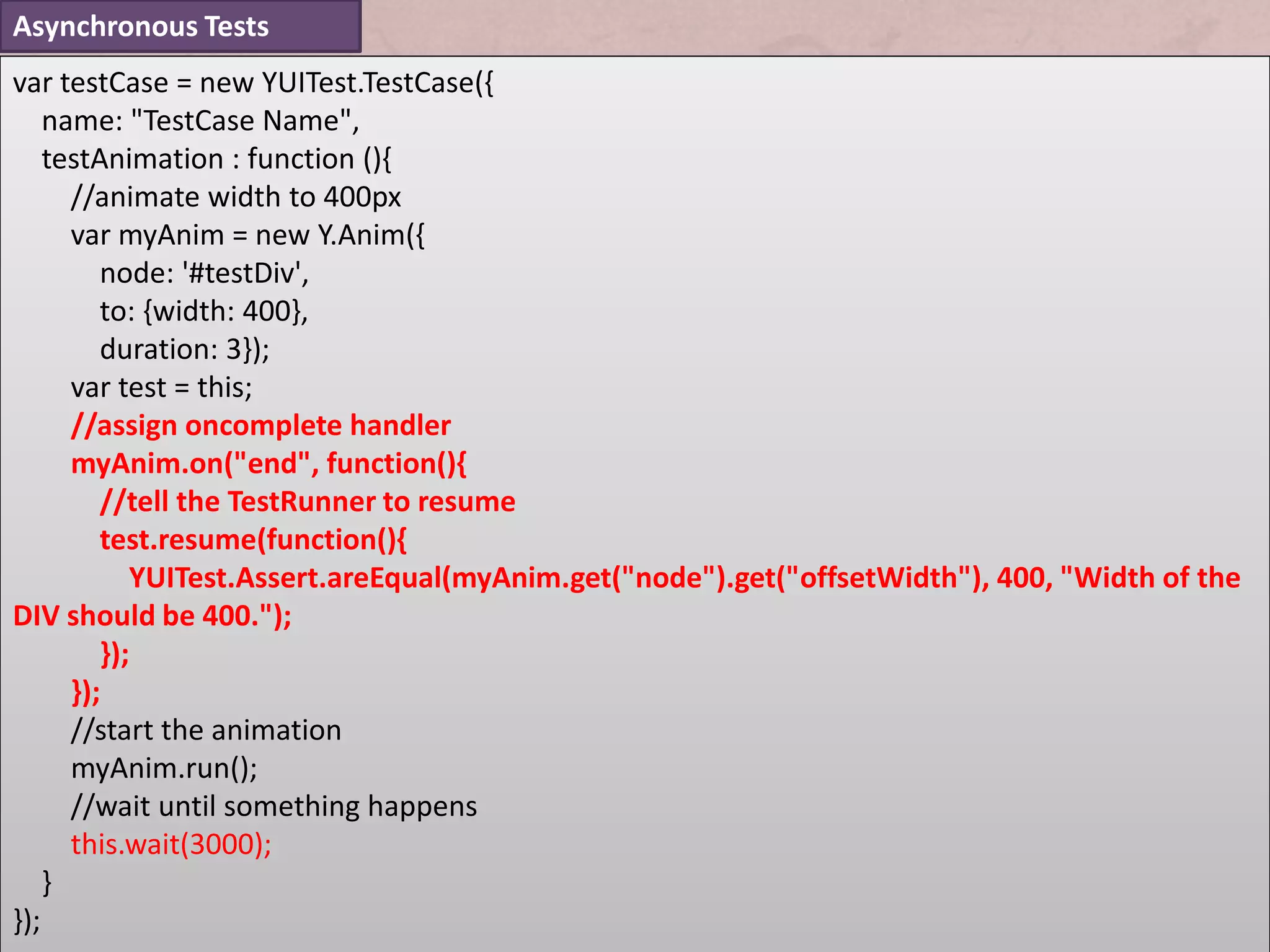 Asynchronous Tests
var testCase = new YUITest.TestCase({
    name: "TestCase Name",
    testAnimation : function (){
      //animate width to 400px
      var myAnim = new Y.Anim({
         node: '#testDiv',
         to: {width: 400},
         duration: 3});
      var test = this;
      //assign oncomplete handler
      myAnim.on("end", function(){
         //tell the TestRunner to resume
         test.resume(function(){
            YUITest.Assert.areEqual(myAnim.get("node").get("offsetWidth"), 400, "Width of the
DIV should be 400.");
         });
      });
      //start the animation
      myAnim.run();
      //wait until something happens
      this.wait(3000);
    }
});
 