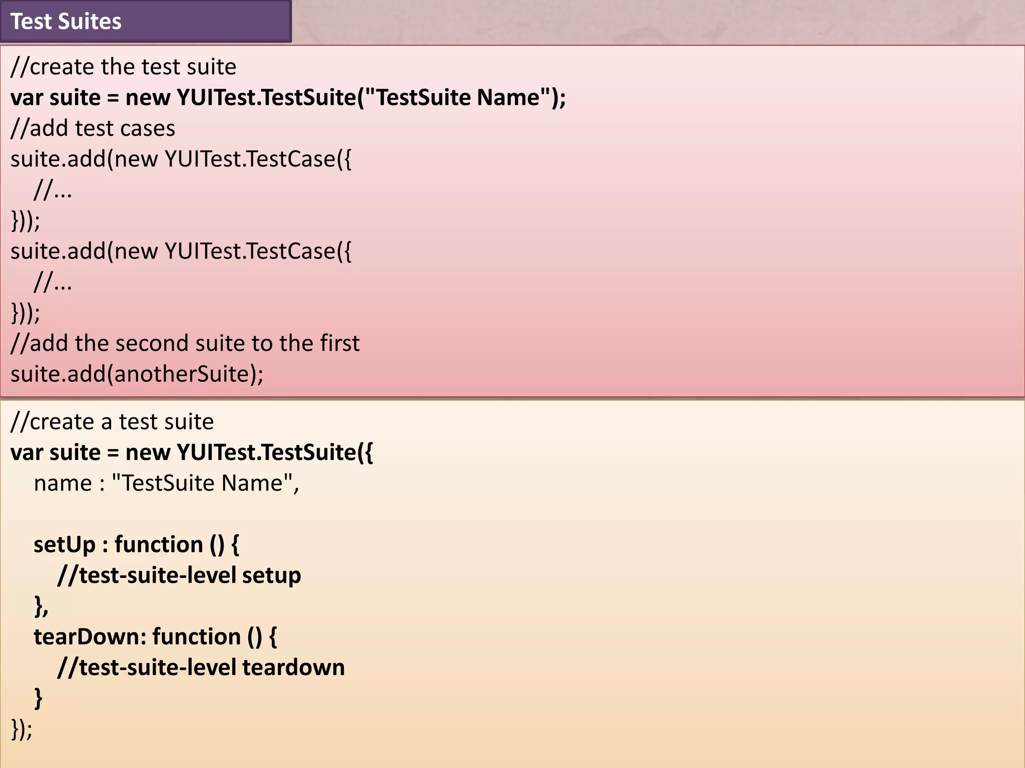 Test Suites
//create the test suite
var suite = new YUITest.TestSuite("TestSuite Name");
//add test cases
suite.add(new YUITest.TestCase({
   //...
}));
suite.add(new YUITest.TestCase({
   //...
}));
//add the second suite to the first
suite.add(anotherSuite);
//create a test suite
var suite = new YUITest.TestSuite({
  name : "TestSuite Name",

      setUp : function () {
         //test-suite-level setup
      },
      tearDown: function () {
         //test-suite-level teardown
      }
});
 