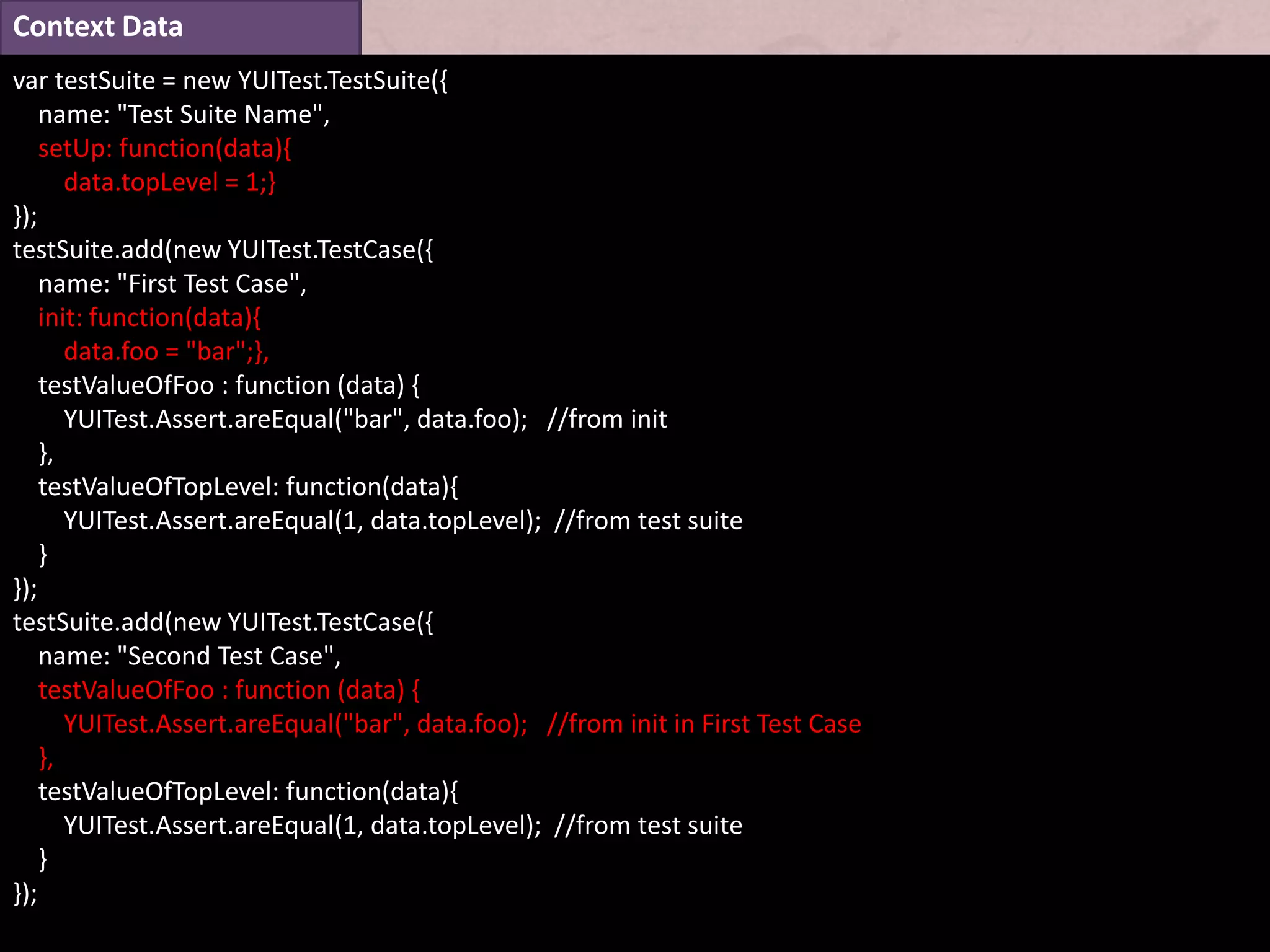 Context Data
var testSuite = new YUITest.TestSuite({
    name: "Test Suite Name",
    setUp: function(data){
       data.topLevel = 1;}
});
testSuite.add(new YUITest.TestCase({
    name: "First Test Case",
    init: function(data){
       data.foo = "bar";},
    testValueOfFoo : function (data) {
       YUITest.Assert.areEqual("bar", data.foo); //from init
    },
    testValueOfTopLevel: function(data){
       YUITest.Assert.areEqual(1, data.topLevel); //from test suite
    }
});
testSuite.add(new YUITest.TestCase({
    name: "Second Test Case",
    testValueOfFoo : function (data) {
       YUITest.Assert.areEqual("bar", data.foo); //from init in First Test Case
    },
    testValueOfTopLevel: function(data){
       YUITest.Assert.areEqual(1, data.topLevel); //from test suite
    }
});
 
