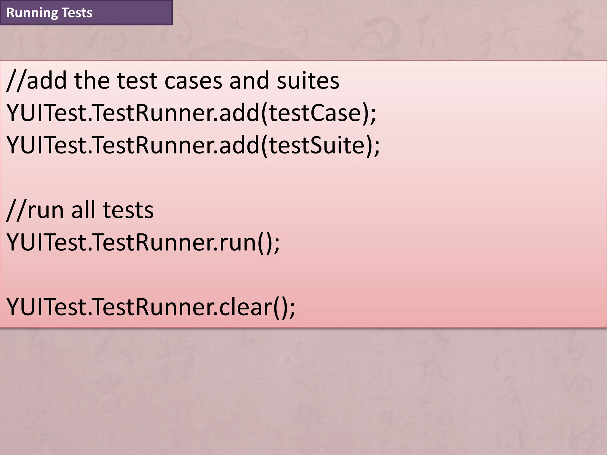 Running Tests



//add the test cases and suites
YUITest.TestRunner.add(testCase);
YUITest.TestRunner.add(testSuite);

//run all tests
YUITest.TestRunner.run();

YUITest.TestRunner.clear();
 