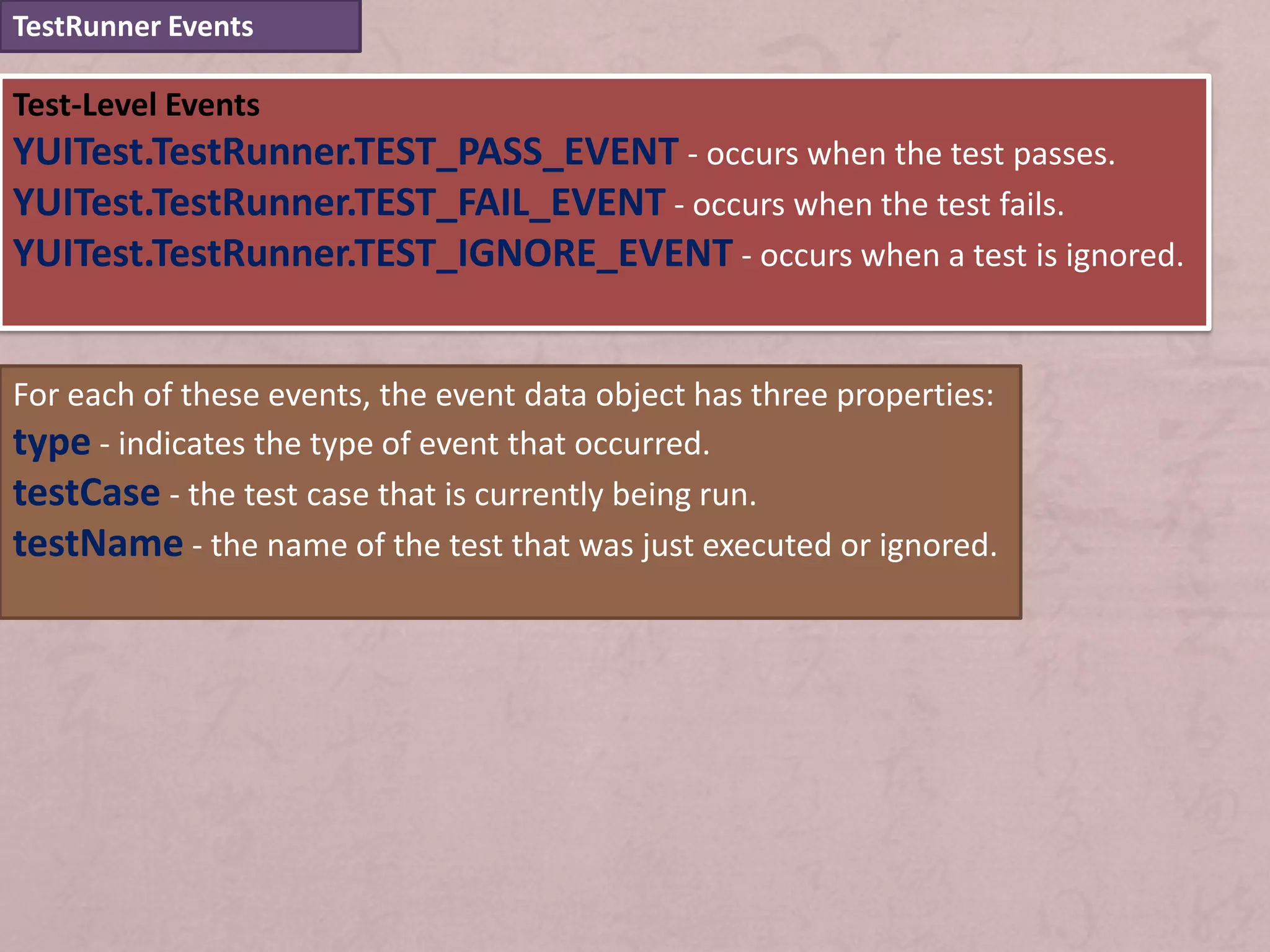TestRunner Events

Test-Level Events
YUITest.TestRunner.TEST_PASS_EVENT - occurs when the test passes.
YUITest.TestRunner.TEST_FAIL_EVENT - occurs when the test fails.
YUITest.TestRunner.TEST_IGNORE_EVENT - occurs when a test is ignored.


For each of these events, the event data object has three properties:
type - indicates the type of event that occurred.
testCase - the test case that is currently being run.
testName - the name of the test that was just executed or ignored.
 