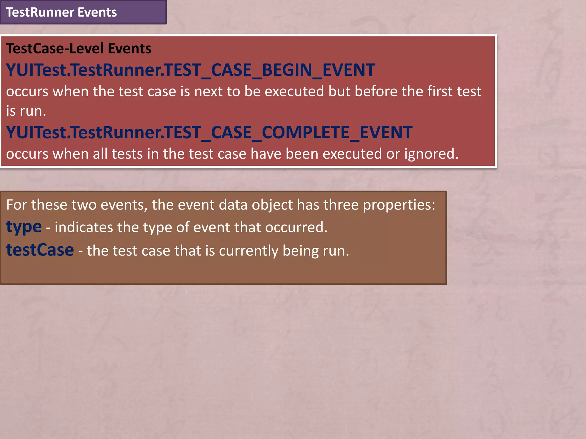 TestRunner Events

TestCase-Level Events
YUITest.TestRunner.TEST_CASE_BEGIN_EVENT
occurs when the test case is next to be executed but before the first test
is run.
YUITest.TestRunner.TEST_CASE_COMPLETE_EVENT
occurs when all tests in the test case have been executed or ignored.


For these two events, the event data object has three properties:
type - indicates the type of event that occurred.
testCase - the test case that is currently being run.
 