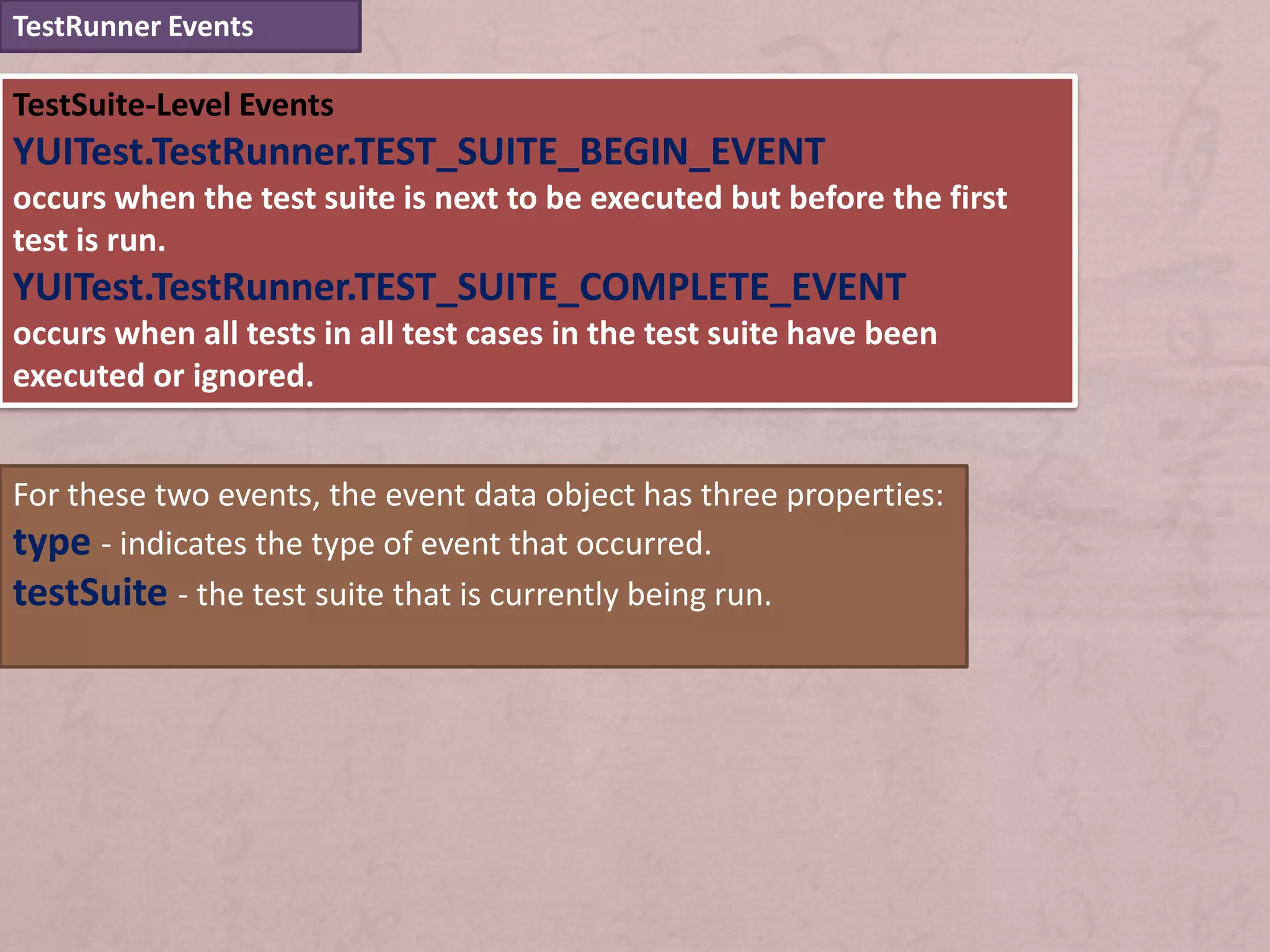 TestRunner Events

TestSuite-Level Events
YUITest.TestRunner.TEST_SUITE_BEGIN_EVENT
occurs when the test suite is next to be executed but before the first
test is run.
YUITest.TestRunner.TEST_SUITE_COMPLETE_EVENT
occurs when all tests in all test cases in the test suite have been
executed or ignored.


For these two events, the event data object has three properties:
type - indicates the type of event that occurred.
testSuite - the test suite that is currently being run.
 