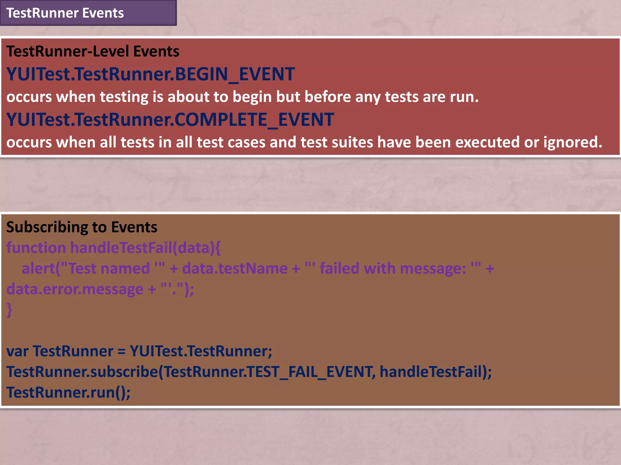 TestRunner Events

TestRunner-Level Events
YUITest.TestRunner.BEGIN_EVENT
occurs when testing is about to begin but before any tests are run.
YUITest.TestRunner.COMPLETE_EVENT
occurs when all tests in all test cases and test suites have been executed or ignored.



Subscribing to Events
function handleTestFail(data){
  alert("Test named '" + data.testName + "' failed with message: '" +
data.error.message + "'.");
}

var TestRunner = YUITest.TestRunner;
TestRunner.subscribe(TestRunner.TEST_FAIL_EVENT, handleTestFail);
TestRunner.run();
 