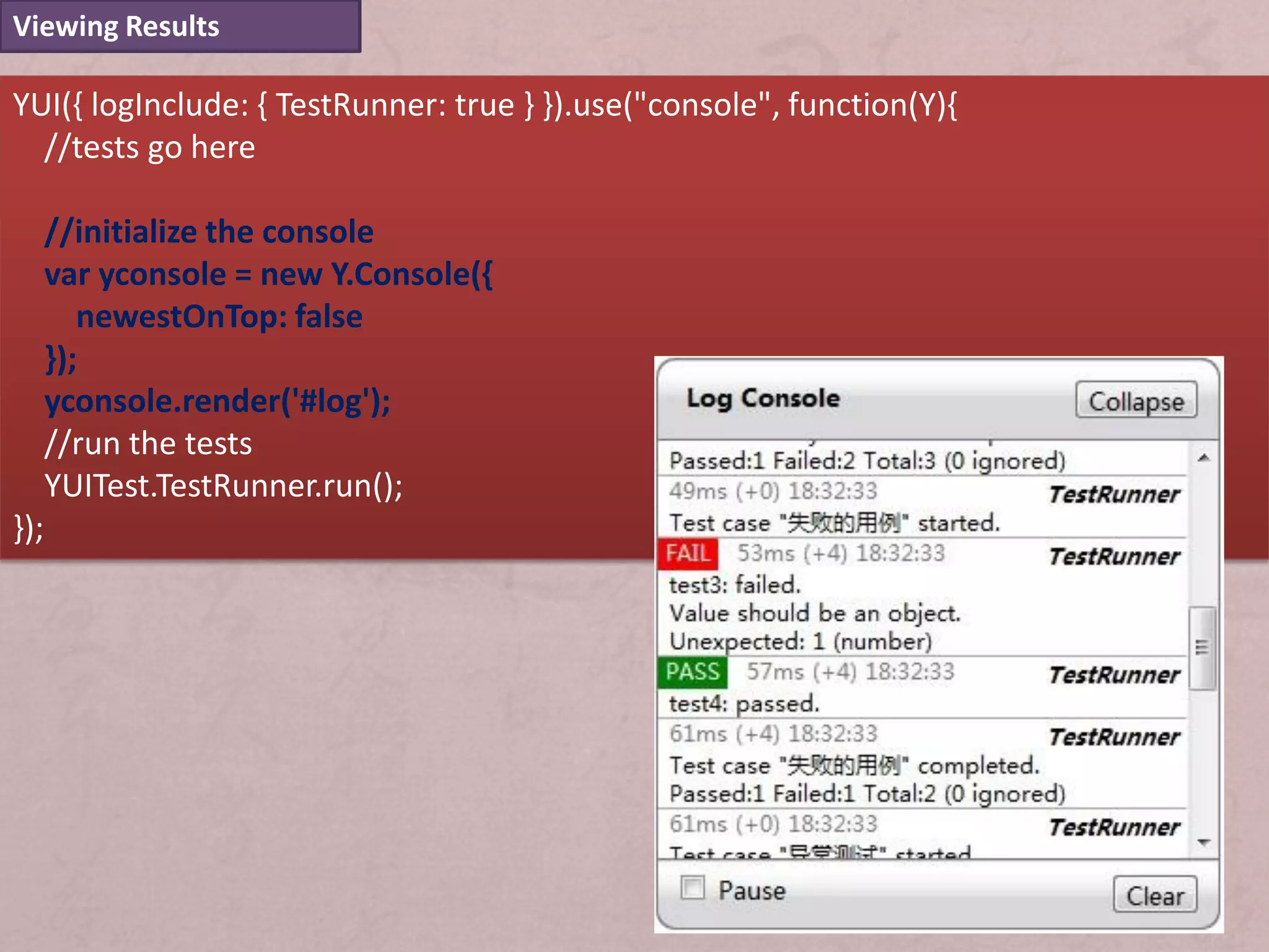 Viewing Results

YUI({ logInclude: { TestRunner: true } }).use("console", function(Y){
  //tests go here

      //initialize the console
      var yconsole = new Y.Console({
         newestOnTop: false
      });
      yconsole.render('#log');
      //run the tests
      YUITest.TestRunner.run();
});
 