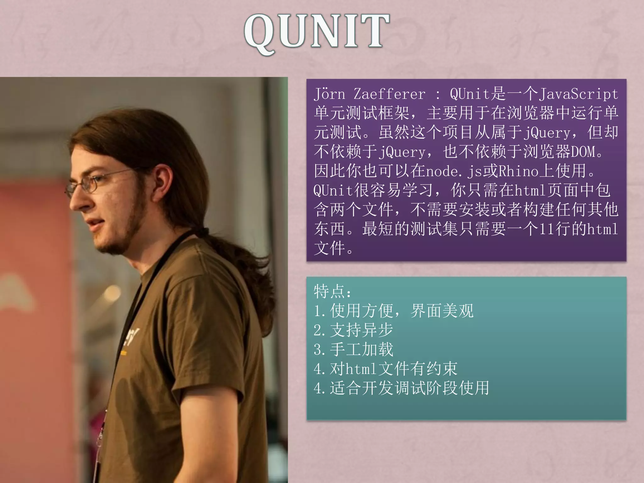 Jörn Zaefferer : QUnit是一个JavaScript
单元测试框架，主要用于在浏览器中运行单
元测试。虽然这个项目从属于jQuery，但却
不依赖于jQuery，也不依赖于浏览器DOM。
因此你也可以在node.js或Rhino上使用。
QUnit很容易学习，你只需在html页面中包
含两个文件，不需要安装或者构建任何其他
东西。最短的测试集只需要一个11行的html
文件。

特点：
1.使用方便，界面美观
2.支持异步
3.手工加载
4.对html文件有约束
4.适合开发调试阶段使用
 