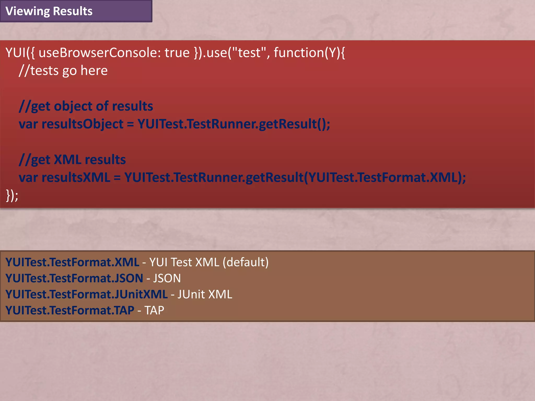 Viewing Results


YUI({ useBrowserConsole: true }).use("test", function(Y){
  //tests go here

      //get object of results
      var resultsObject = YUITest.TestRunner.getResult();

      //get XML results
      var resultsXML = YUITest.TestRunner.getResult(YUITest.TestFormat.XML);
});



YUITest.TestFormat.XML - YUI Test XML (default)
YUITest.TestFormat.JSON - JSON
YUITest.TestFormat.JUnitXML - JUnit XML
YUITest.TestFormat.TAP - TAP
 