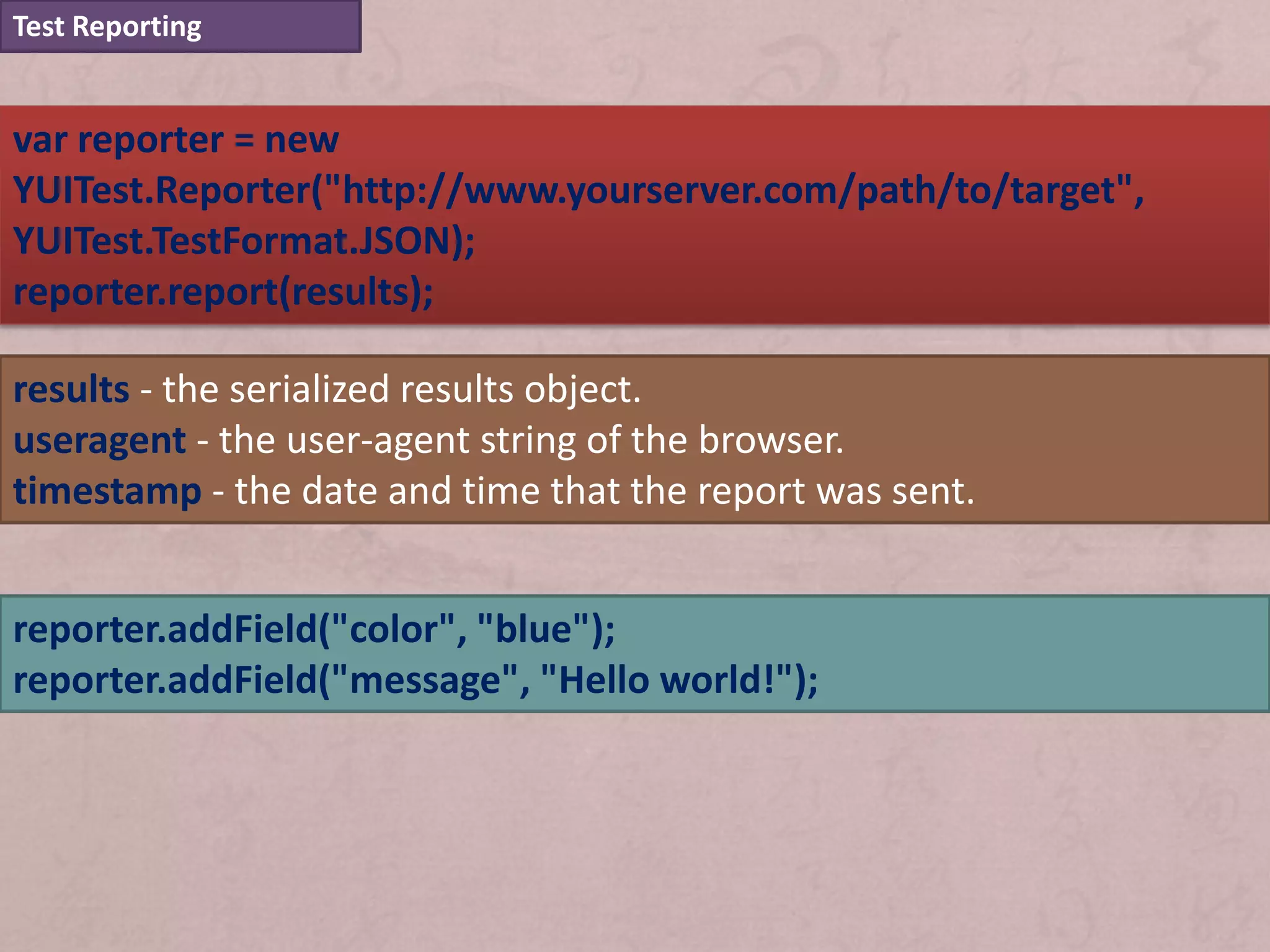 Test Reporting


var reporter = new
YUITest.Reporter("http://www.yourserver.com/path/to/target",
YUITest.TestFormat.JSON);
reporter.report(results);

results - the serialized results object.
useragent - the user-agent string of the browser.
timestamp - the date and time that the report was sent.


reporter.addField("color", "blue");
reporter.addField("message", "Hello world!");
 