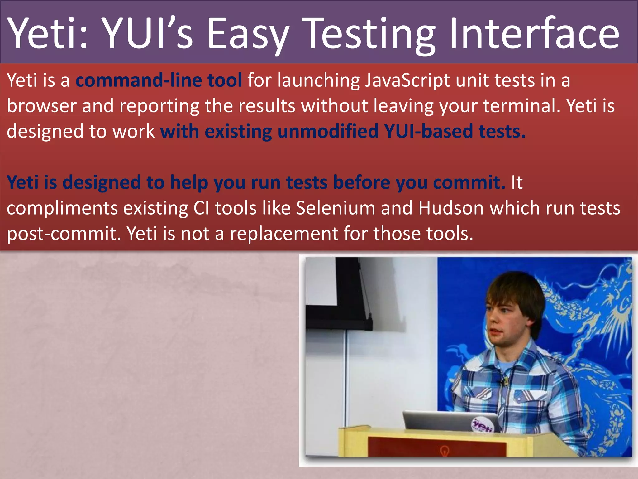 Yeti: YUI’s Easy Testing Interface
Yeti is a command-line tool for launching JavaScript unit tests in a
browser and reporting the results without leaving your terminal. Yeti is
designed to work with existing unmodified YUI-based tests.

Yeti is designed to help you run tests before you commit. It
compliments existing CI tools like Selenium and Hudson which run tests
post-commit. Yeti is not a replacement for those tools.
 