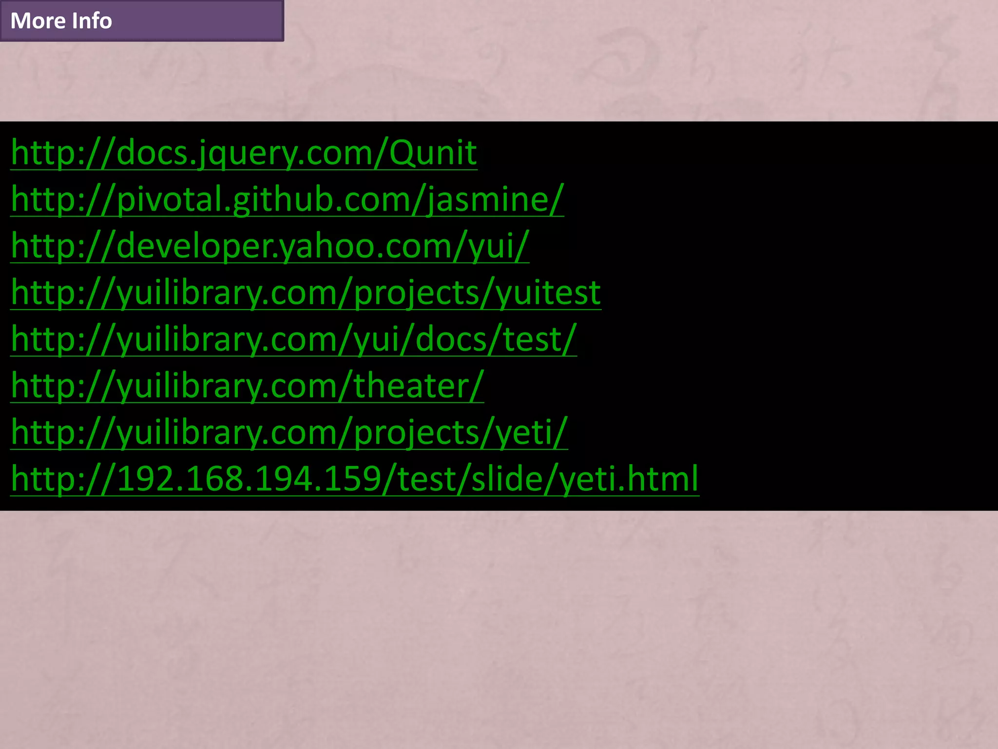 More Info




http://docs.jquery.com/Qunit
http://pivotal.github.com/jasmine/
http://developer.yahoo.com/yui/
http://yuilibrary.com/projects/yuitest
http://yuilibrary.com/yui/docs/test/
http://yuilibrary.com/theater/
http://yuilibrary.com/projects/yeti/
http://192.168.194.159/test/slide/yeti.html
 