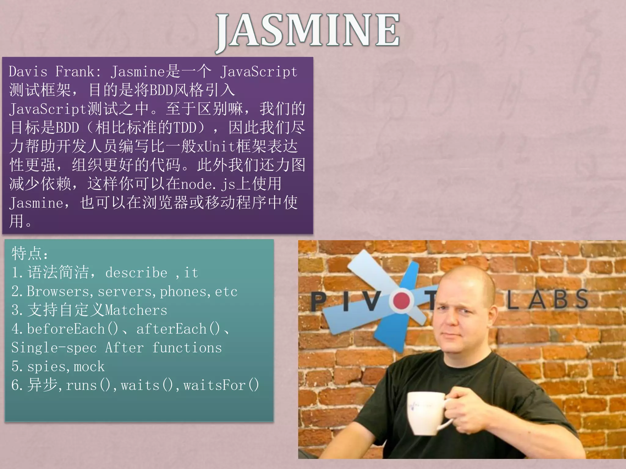 Davis Frank: Jasmine是一个 JavaScript
测试框架，目的是将BDD风格引入
JavaScript测试之中。至于区别嘛，我们的
目标是BDD（相比标准的TDD），因此我们尽
力帮助开发人员编写比一般xUnit框架表达
性更强，组织更好的代码。此外我们还力图
减少依赖，这样你可以在node.js上使用
Jasmine，也可以在浏览器或移动程序中使
用。

特点：
1.语法简洁，describe ,it
2.Browsers,servers,phones,etc
3.支持自定义Matchers
4.beforeEach()、afterEach()、
Single-spec After functions
5.spies,mock
6.异步,runs(),waits(),waitsFor()
 