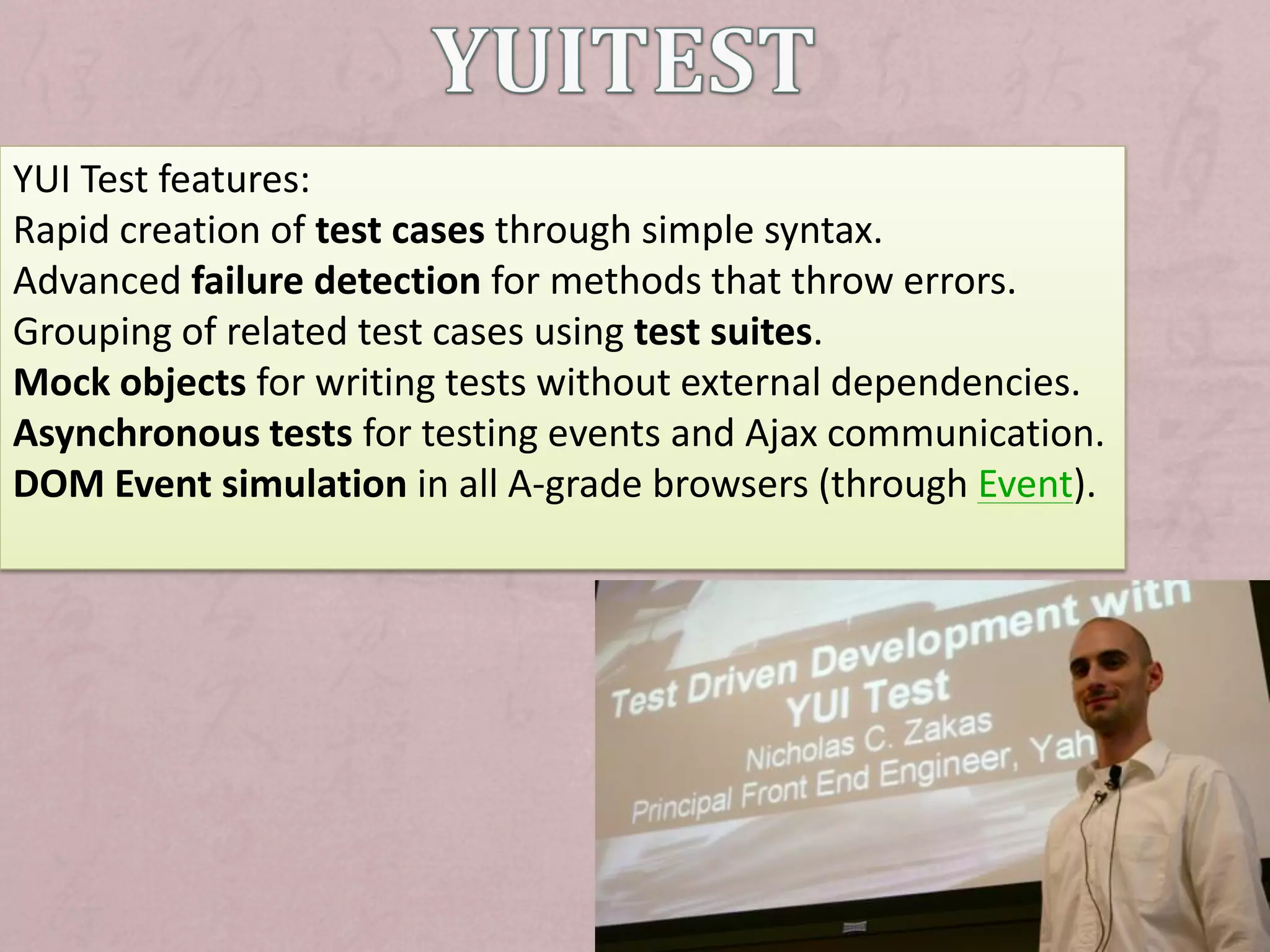YUI Test features:
Rapid creation of test cases through simple syntax.
Advanced failure detection for methods that throw errors.
Grouping of related test cases using test suites.
Mock objects for writing tests without external dependencies.
Asynchronous tests for testing events and Ajax communication.
DOM Event simulation in all A-grade browsers (through Event).
 
