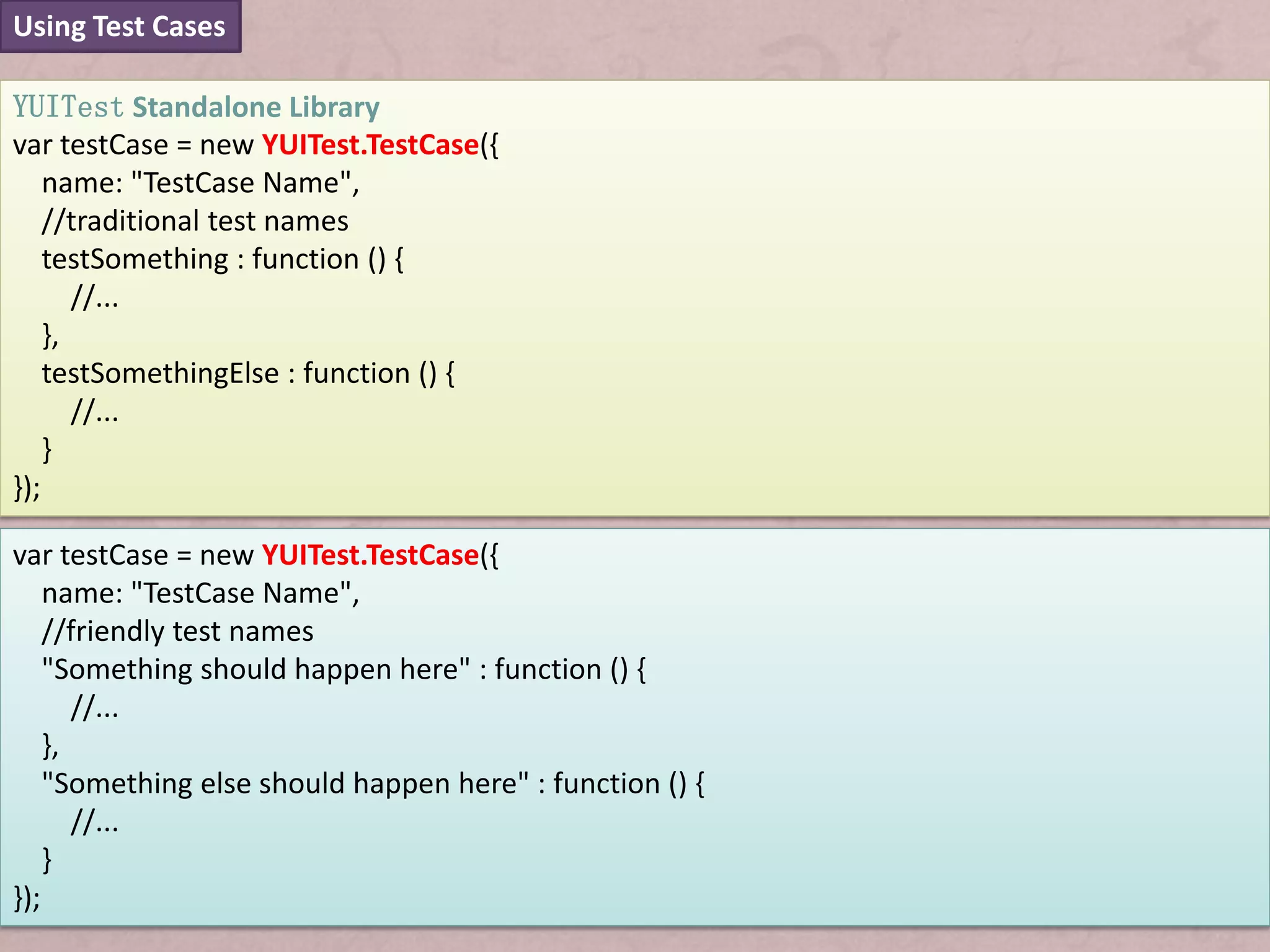 Using Test Cases

YUITest Standalone Library
var testCase = new YUITest.TestCase({
    name: "TestCase Name",
    //traditional test names
    testSomething : function () {
       //...
    },
    testSomethingElse : function () {
       //...
    }
});

var testCase = new YUITest.TestCase({
    name: "TestCase Name",
    //friendly test names
    "Something should happen here" : function () {
       //...
    },
    "Something else should happen here" : function () {
       //...
    }
});
 