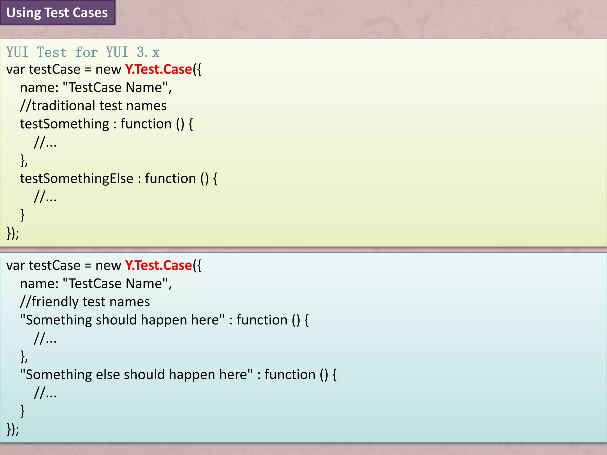 Using Test Cases

YUI Test for YUI 3.x
var testCase = new Y.Test.Case({
    name: "TestCase Name",
    //traditional test names
    testSomething : function () {
       //...
    },
    testSomethingElse : function () {
       //...
    }
});

var testCase = new Y.Test.Case({
    name: "TestCase Name",
    //friendly test names
    "Something should happen here" : function () {
       //...
    },
    "Something else should happen here" : function () {
       //...
    }
});
 