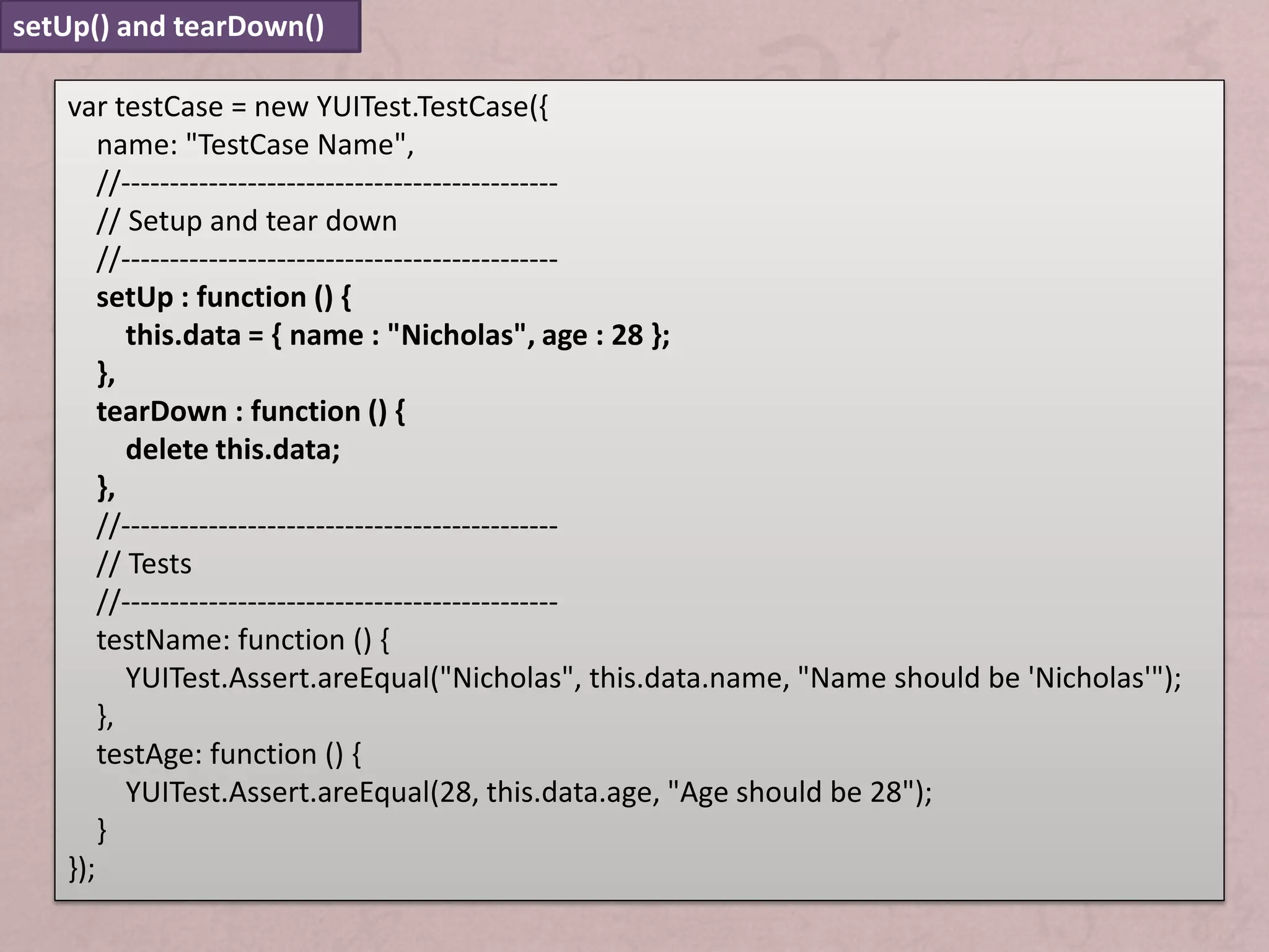 setUp() and tearDown()

   var testCase = new YUITest.TestCase({
       name: "TestCase Name",
       //---------------------------------------------
       // Setup and tear down
       //---------------------------------------------
       setUp : function () {
          this.data = { name : "Nicholas", age : 28 };
       },
       tearDown : function () {
          delete this.data;
       },
       //---------------------------------------------
       // Tests
       //---------------------------------------------
       testName: function () {
          YUITest.Assert.areEqual("Nicholas", this.data.name, "Name should be 'Nicholas'");
       },
       testAge: function () {
          YUITest.Assert.areEqual(28, this.data.age, "Age should be 28");
       }
   });
 