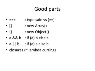 Good parts
•   ===      : type safe vs (==)
•   []       : new Array()
•   {}       : new Object()
•   a && b : if (a) b else a
•   a || b : if (a) a else b
•   closures (~ lambda curring)
 