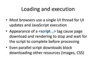 Loading and execution
• Most browsers use a single UI thread for UI
  updates and JavaScript execution
• Appearance of a <script ..> tag cause page
  download and rendering to stop and wait for
  the script to complete before processing
• Even parallel script downloads block
  downloading other resources (images, CSS)
 