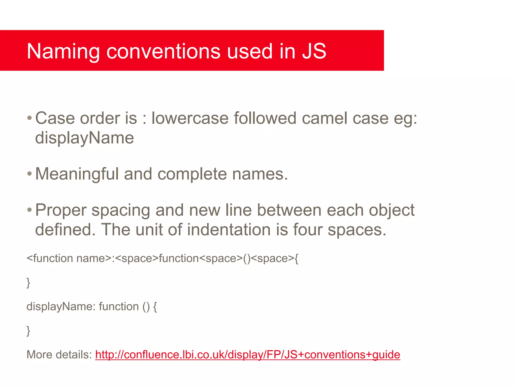 Naming conventions used in JS


• Case order is : lowercase followed camel case eg:
  displayName

• Meaningful and complete names.

• Proper spacing and new line between each object
  defined. The unit of indentation is four spaces.
<function name>:<space>function<space>()<space>{

}

displayName: function () {

}

More details: http://confluence.lbi.co.uk/display/FP/JS+conventions+guide
 