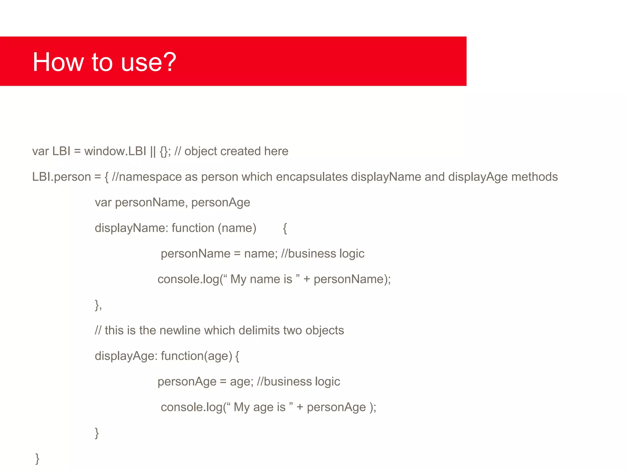 How to use?


var LBI = window.LBI || {}; // object created here

LBI.person = { //namespace as person which encapsulates displayName and displayAge methods

            var personName, personAge

            displayName: function (name)        {

                         personName = name; //business logic

                        console.log(“ My name is ” + personName);

            },

            // this is the newline which delimits two objects

            displayAge: function(age) {

                        personAge = age; //business logic

                         console.log(“ My age is ” + personAge );

            }

}
 