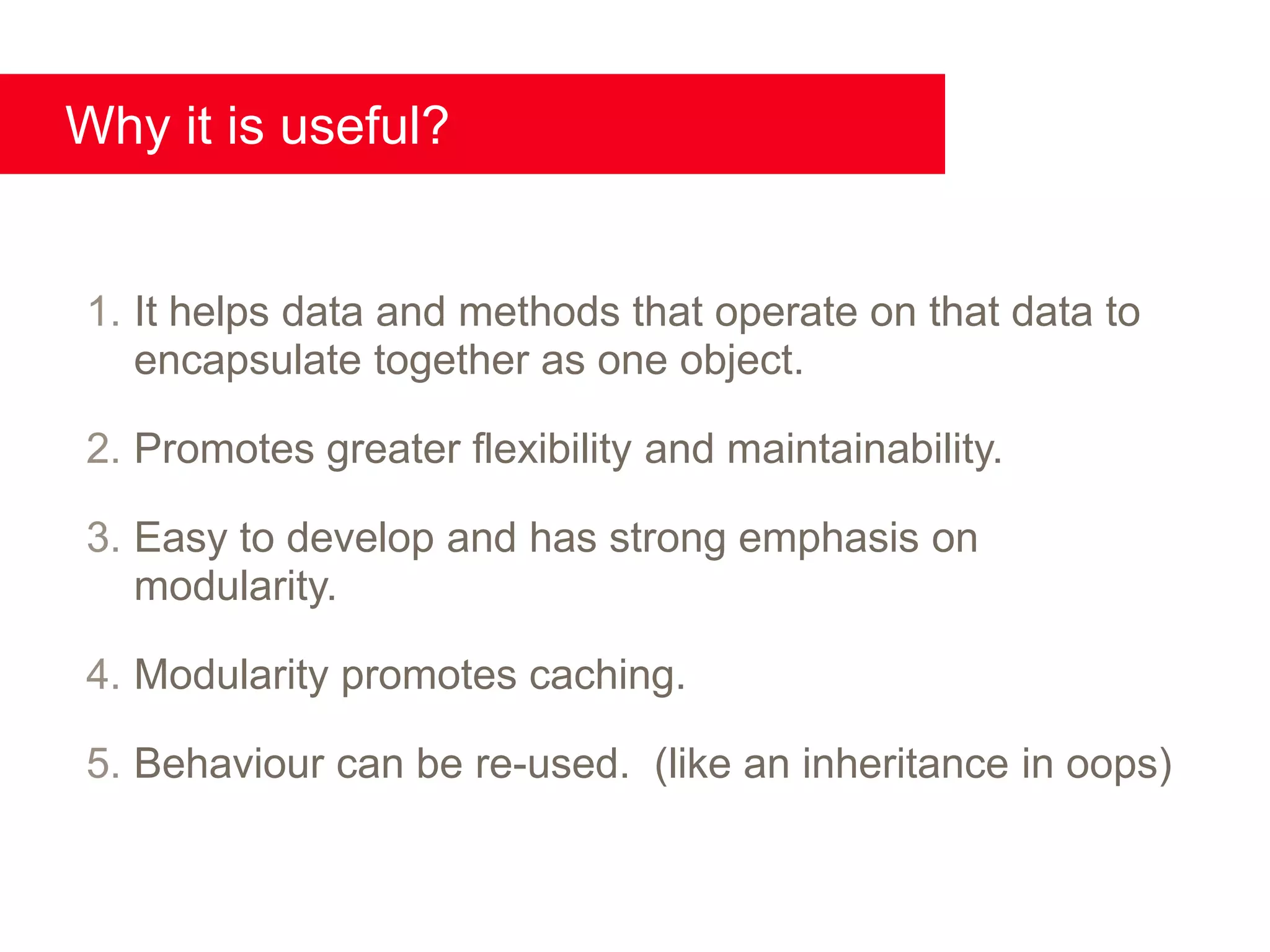 Why it is useful?


1. It helps data and methods that operate on that data to
   encapsulate together as one object.

2. Promotes greater flexibility and maintainability.

3. Easy to develop and has strong emphasis on
   modularity.

4. Modularity promotes caching.

5. Behaviour can be re-used. (like an inheritance in oops)
 