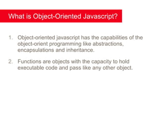 What is Object-Oriented Javascript?


1. Object-oriented javascript has the capabilities of the
   object-orient programming like abstractions,
   encapsulations and inheritance.

2. Functions are objects with the capacity to hold
   executable code and pass like any other object.
 
