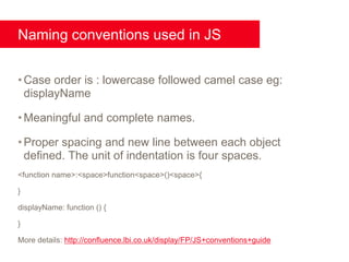 Naming conventions used in JS


• Case order is : lowercase followed camel case eg:
  displayName

• Meaningful and complete names.

• Proper spacing and new line between each object
  defined. The unit of indentation is four spaces.
<function name>:<space>function<space>()<space>{

}

displayName: function () {

}

More details: http://confluence.lbi.co.uk/display/FP/JS+conventions+guide
 