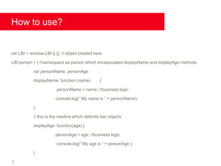 How to use?


var LBI = window.LBI || {}; // object created here

LBI.person = { //namespace as person which encapsulates displayName and displayAge methods

            var personName, personAge

            displayName: function (name)        {

                         personName = name; //business logic

                        console.log(“ My name is ” + personName);

            },

            // this is the newline which delimits two objects

            displayAge: function(age) {

                        personAge = age; //business logic

                         console.log(“ My age is ” + personAge );

            }

}
 
