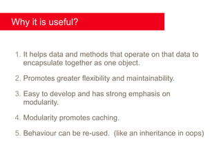 Why it is useful?


1. It helps data and methods that operate on that data to
   encapsulate together as one object.

2. Promotes greater flexibility and maintainability.

3. Easy to develop and has strong emphasis on
   modularity.

4. Modularity promotes caching.

5. Behaviour can be re-used. (like an inheritance in oops)
 