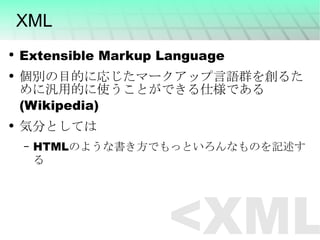 XML Extensible Markup Language 個別の目的に応じたマークアップ言語群を創るために汎用的に使うことができる仕様である　(Wikipedia) 気分としては HTMLのような書き方でもっといろんなものを記述する <XML> 