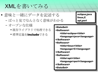XMLを書いてみる 意味と一緒にデータを記述する ぱっと見でなんとなく意味がわかる オープンな仕様 既存ライブラリで処理できる 標準定義をincludeできる <DataSet> <Software> <title>eclipse</title> <language>java</language> </Software> <Software> <title>linux</title> <language>C</language> </Software> <Software> <title>apt</title> <language>perl</language> </Software> <DataSet> eclipse,java linux,C apt,perl 