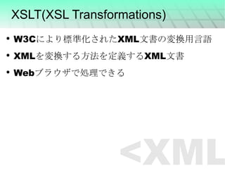 XSLT(XSL Transformations) W3Cにより標準化されたXML文書の変換用言語 XMLを変換する方法を定義するXML文書 Webブラウザで処理できる <XML> 