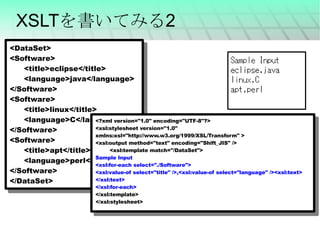 XSLTを書いてみる2 <DataSet> <Software> <title>eclipse</title> <language>java</language> </Software> <Software> <title>linux</title> <language>C</language> </Software> <Software> <title>apt</title> <language>perl</language> </Software> </DataSet> <?xml version="1.0" encoding="UTF-8"?> <xsl:stylesheet version="1.0" xmlns:xsl="http://www.w3.org/1999/XSL/Transform" > <xsl:output method="text" encoding="Shift_JIS" />  <xsl:template match="/DataSet"> Sample Input <xsl:for-each select="./Software"> <xsl:value-of select="title" />,<xsl:value-of select="language" /><xsl:text> </xsl:text> </xsl:for-each> </xsl:template> </xsl:stylesheet> 