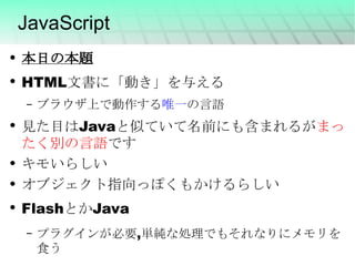 JavaScript 本日の本題 HTML文書に「動き」を与える ブラウザ上で動作する 唯一 の言語 見た目はJavaと似ていて名前にも含まれるが まったく別の言語 です キモいらしい オブジェクト指向っぽくもかけるらしい FlashとかJava プラグインが必要,単純な処理でもそれなりにメモリを食う 