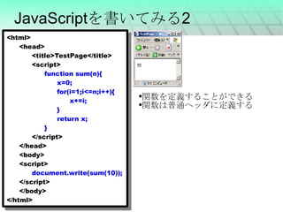 JavaScriptを書いてみる2 <html> <head> <title>TestPage</title> <script> function sum(n){ x=0; for(i=1;i<=n;i++){ x+=i; } return x; } </script> </head> <body> <script> document.write(sum(10)); </script> </body> </html> 関数を定義することができる 関数は普通ヘッダに定義する 