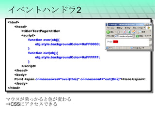イベントハンドラ2 <html> <head> <title>TestPage</title> <script> function over(obj){ obj.style.backgroundColor=0xFF0000; } function out(obj){ obj.style.backgroundColor=0xFFFFFF; } </script> </head> <body> Point <span  onmouseover="over(this)" onmouseout="out(this)" >Here</span>! </body> </html> マウスが乗っかると色が変わる ⇒ CSS にアクセスできる 