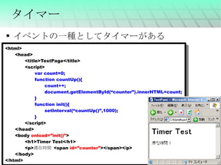 タイマー イベントの一種としてタイマーがある <html> <head> <title>TestPage</title> <script> var count=0; function countUp(){ count++; document.getElementById(“counter”).innerHTML=count; } function init(){ setInterval(“countUp()”,1000); } </script> </head> <body  onload=”init()” > <h1>Timer Test</h1> <p> 滞在時間  <span  id=”counter” ></span></p> </body> </html> 