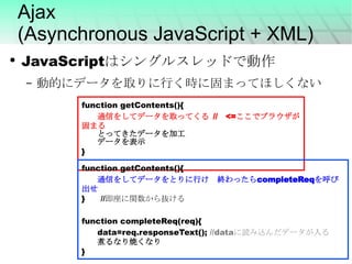 Ajax (Asynchronous JavaScript + XML) JavaScriptはシングルスレッドで動作 動的にデータを取りに行く時に固まってほしくない function getContents(){ 通信をしてデータを取ってくる  // 　 <= ここでブラウザが固まる とってきたデータを加工 データを表示 } function getContents(){ 通信をしてデータをとりに行け　終わったら completeReq を呼び出せ } 　　 // 即座に関数から抜ける function completeReq(req){ data=req.responseText();  //data に読み込んだデータが入る 煮るなり焼くなり } 