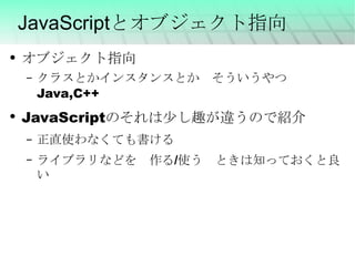 JavaScriptとオブジェクト指向 オブジェクト指向 クラスとかインスタンスとか　そういうやつ　Java,C++ JavaScriptのそれは少し趣が違うので紹介 正直使わなくても書ける ライブラリなどを　作る/使う　ときは知っておくと良い 