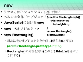 new クラスとかインスタンスの区別は無い あるのは全部「オブジェクト」 JavaScript における n ew new　<オブジェクト> new Rectangle() 新たに空のオブジェクトを作成し(便宜上aと呼ぶ) (a の親を Rectangle.prototype とする ) Rectangle()の処理を実行(このときthisはaをさすようにする) function Rectangle(w,h){ this.width=w; this.height=h; } r=new Rectangle(); alert(r.width); 