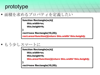 prototype function Rectangle(w,h){ this.width=w; this.height=h; } rect=new Rectangle(10,20); rect.area=function(){return this.width*this.height}; function Rectangle(w,h){ this.width=w; this.height=h; this.area=function(){return this.width*this.height}; } rect=new Rectangle(10,20); 面積を求めるプロパティを定義したい もう少しスマートに 