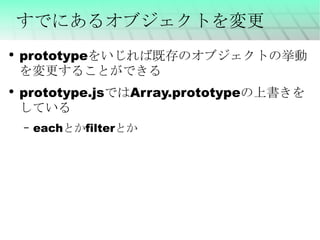 すでにあるオブジェクトを変更 prototypeをいじれば既存のオブジェクトの挙動を変更することができる prototype.jsではArray.prototypeの上書きをしている eachとかfilterとか 