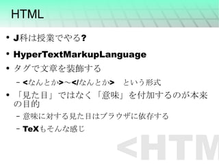 HTML J科は授業でやる? HyperTextMarkupLanguage タグで文章を装飾する <なんとか>～</なんとか>　という形式 「見た目」ではなく「意味」を付加するのが本来の目的 意味に対する見た目はブラウザに依存する TeXもそんな感じ <HTML> 
