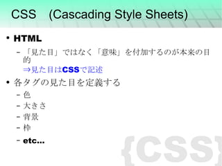 CSS　(Cascading Style Sheets) HTML 「見た目」ではなく「意味」を付加するのが本来の目的 ⇒見た目は CSS で記述 各タグの見た目を定義する 色 大きさ 背景 枠 etc... {CSS} 