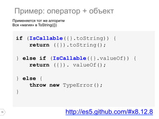 11
Применяется тот же алгоритм
Вся «магия» в ToString({})
Пример: оператор + объект
if (IsCallable({}.toString)) {
return ({}).toString();
} else if (IsCallable({}.valueOf)) {
return ({}). valueOf();
} else {
throw new TypeError();
}
http://es5.github.com/#x8.12.8
 