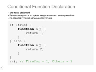 21
- Это тоже Statement
- Инициализируется во время входа в контекст или в рантайме
- По стандарту такая запись недопустима
if (true) {
function a() {
return 1;
}
} else {
function a() {
return 2;
}
}
a(); // Firefox – 1, Others - 2
Conditional Function Declaration
 