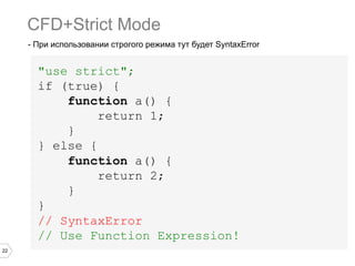 22
- При использовании строгого режима тут будет SyntaxError
"use strict";
if (true) {
function a() {
return 1;
}
} else {
function a() {
return 2;
}
}
// SyntaxError
// Use Function Expression!
CFD+Strict Mode
 