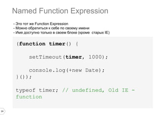 24
- Это тот же Function Expression
- Можно обратиться к себе по своему имени
- Имя доступно только в своем блоке (кроме старых IE)
(function timer() {
setTimeout(timer, 1000);
console.log(+new Date);
}());
typeof timer; // undefined, Old IE -
function
Named Function Expression
 
